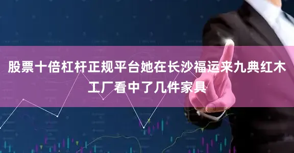 股票十倍杠杆正规平台她在长沙福运来九典红木工厂看中了几件家具