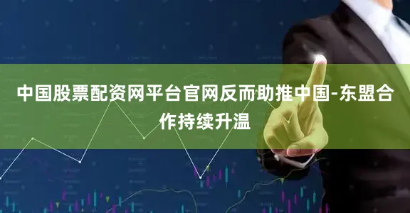 中国股票配资网平台官网反而助推中国-东盟合作持续升温