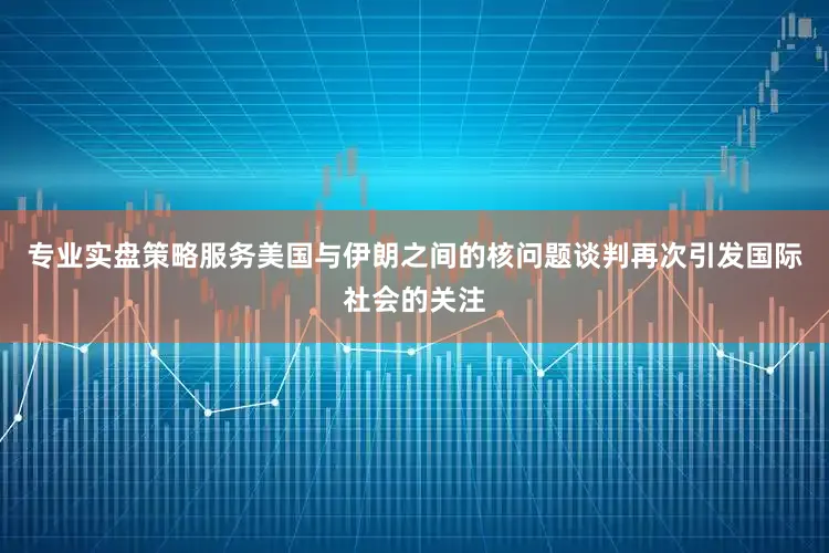 专业实盘策略服务美国与伊朗之间的核问题谈判再次引发国际社会的关注