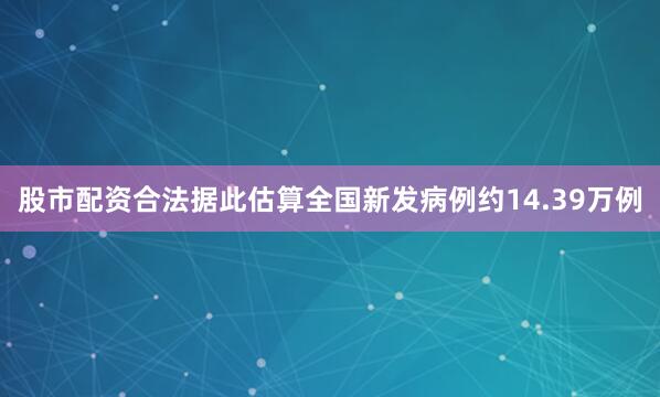 股市配资合法据此估算全国新发病例约14.39万例