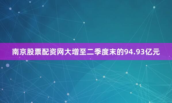 南京股票配资网大增至二季度末的94.93亿元