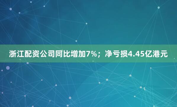 浙江配资公司同比增加7%；净亏损4.45亿港元
