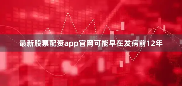 最新股票配资app官网可能早在发病前12年